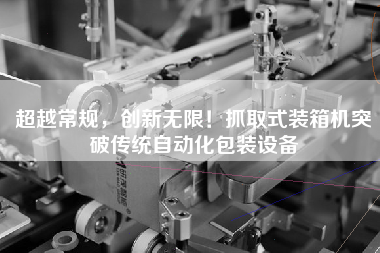 超越常規(guī)，創(chuàng)新無(wú)限！抓取式裝箱機(jī)突破傳統(tǒng)自動(dòng)化包裝設(shè)備