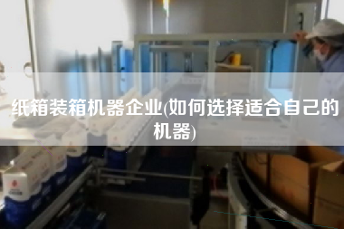 紙箱裝箱機器企業(yè)(如何選擇適合自己的機器)