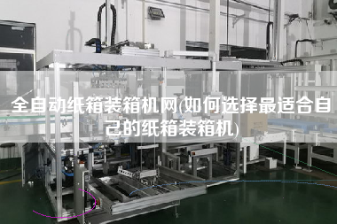 全自動紙箱裝箱機網(wǎng)(如何選擇z適合自己的紙箱裝箱機)