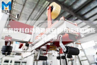 瓶裝飲料自動裝箱機(jī)安裝(應(yīng)該注意哪些關(guān)鍵步驟)？