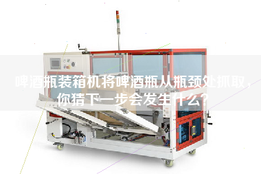 啤酒瓶裝箱機(jī)將啤酒瓶從瓶頸處抓取，你猜下一步會發(fā)生什么？