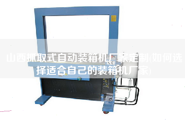 山西抓取式自動(dòng)裝箱機(jī)廠家定制(如何選擇適合自己的裝箱機(jī)廠家)