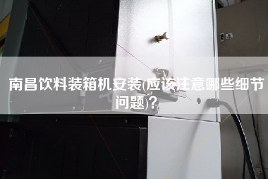 南昌飲料裝箱機安裝(應(yīng)該注意哪些細(xì)節(jié)問題)？